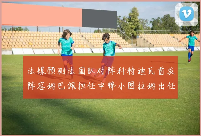 法媒预测法国队对阵科特迪瓦首发阵容姆巴佩担任中锋小图拉姆出任左边锋