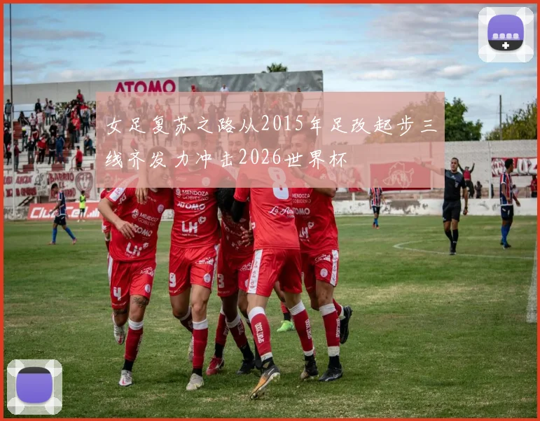 女足复苏之路从2015年足改起步三线齐发力冲击2026世界杯