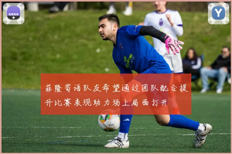 菲隆寄语队友希望通过团队配合提升比赛表现助力场上局面打开