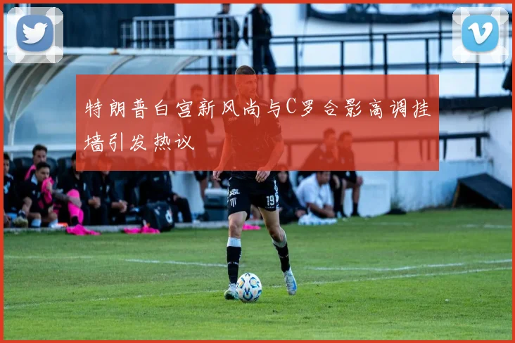 特朗普白宫新风尚与C罗合影高调挂墙引发热议