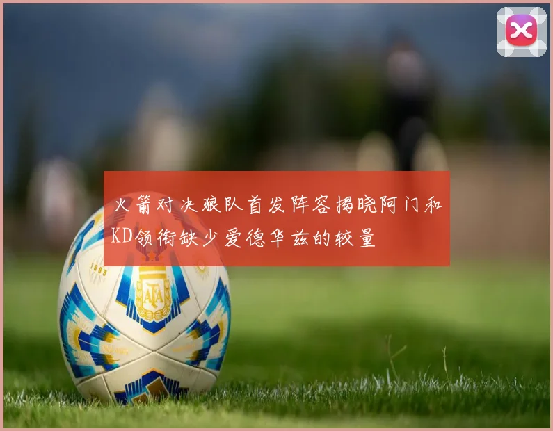 火箭对决狼队首发阵容揭晓阿门和KD领衔缺少爱德华兹的较量