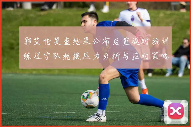 郭艾伦复查结果公布后重返对抗训练辽宁队轮换压力分析与应对策略