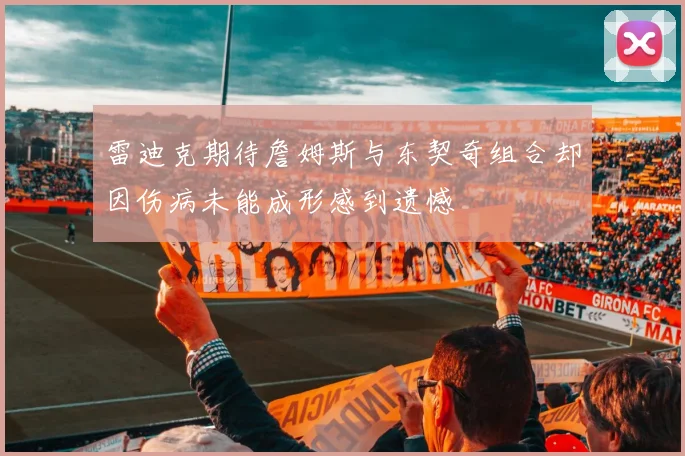雷迪克期待詹姆斯与东契奇组合却因伤病未能成形感到遗憾