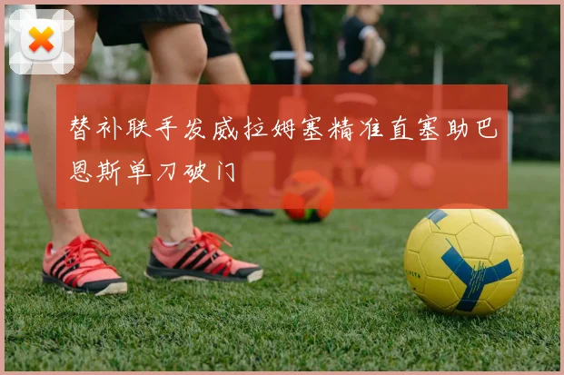 替补联手发威拉姆塞精准直塞助巴恩斯单刀破门