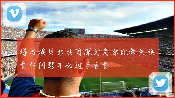 塔与埃贝尔共同探讨乌尔比希失误责任问题不必过于自责