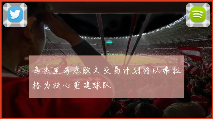 乌杰里考虑欧文交易计划将以弗拉格为核心重建球队
