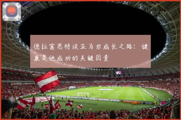德拉富恩特谈亚马尔成长之路：健康是他成功的关键因素