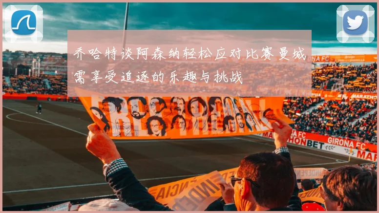 乔哈特谈阿森纳轻松应对比赛曼城需享受追逐的乐趣与挑战