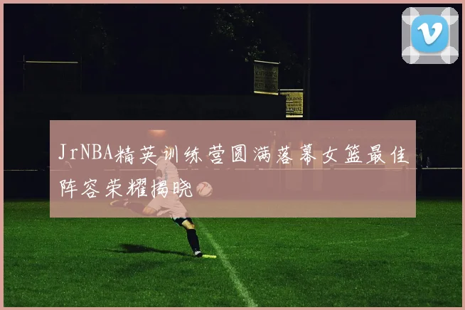 JrNBA精英训练营圆满落幕女篮最佳阵容荣耀揭晓