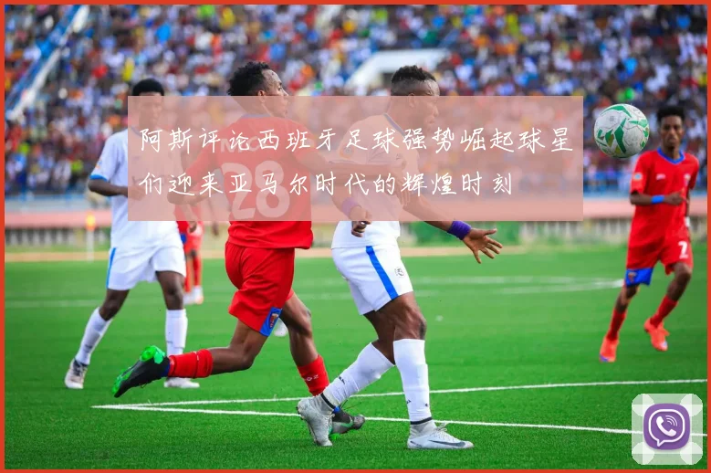 阿斯评论西班牙足球强势崛起球星们迎来亚马尔时代的辉煌时刻