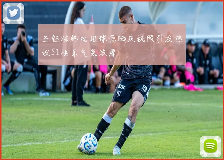 王钰栋终结进球荒晒庆祝照引发热议51快乐气氛浓厚