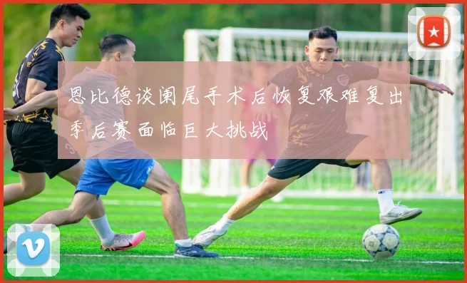 恩比德谈阑尾手术后恢复艰难复出季后赛面临巨大挑战