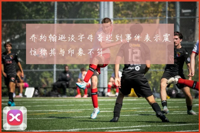 乔约翰逊谈字母哥迟到事件表示震惊称其与印象不符