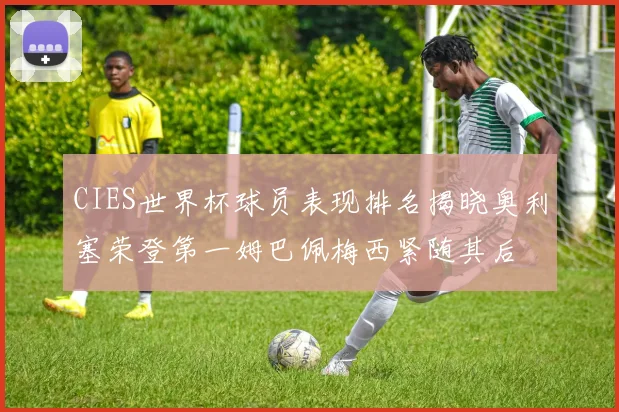 CIES世界杯球员表现排名揭晓奥利塞荣登第一姆巴佩梅西紧随其后