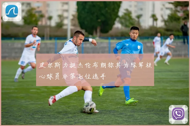 皮尔斯力挺杰伦布朗称其为绿军核心球员非第七位选手
