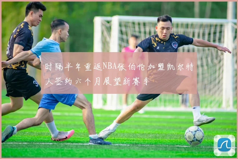 时隔半年重返NBA张伯伦加盟凯尔特人签约六个月展望新赛季