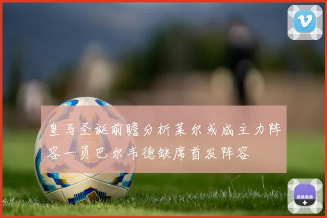 皇马圣诞前瞻分析莱尔或成主力阵容一员巴尔韦德缺席首发阵容