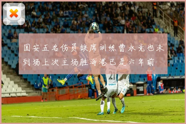 国安五名伤员缺席训练曹永竞也未到场上次主场胜海港已是六年前